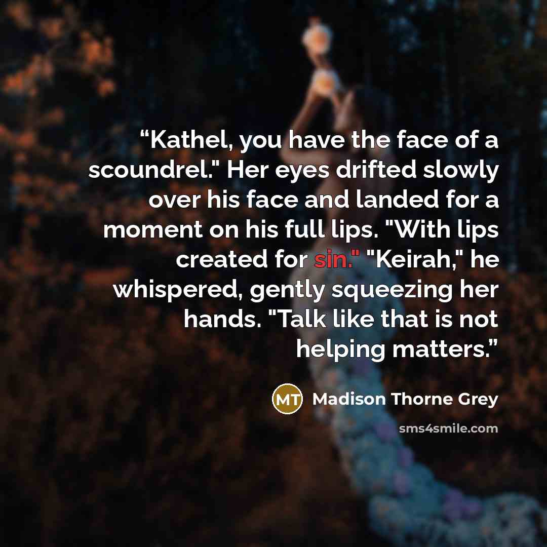 “Kathel, you have the face of a scoundrel." Her eyes drifted slowly over his face and landed for a moment on his full lips. "With lips created for sin." "Keirah," he whispered, gently squeezing her hands. "Talk like that is not helping matters.” quote by Madison Thorne Grey