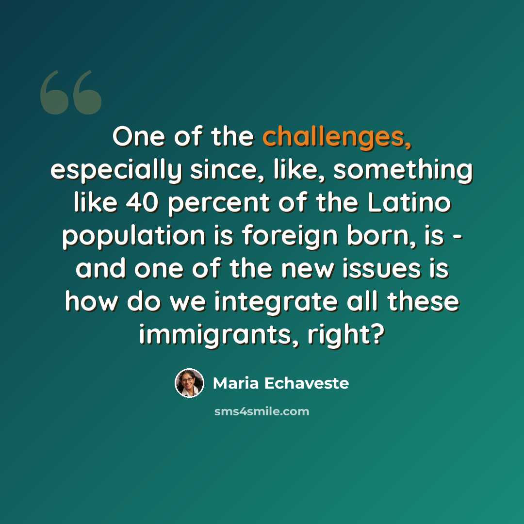 “One of the challenges, especially since, like, something like 40 percent of the Latino population is foreign born, is - and one of the new issues is how do we integrate all these immigrants, right?” quote by Maria Echaveste