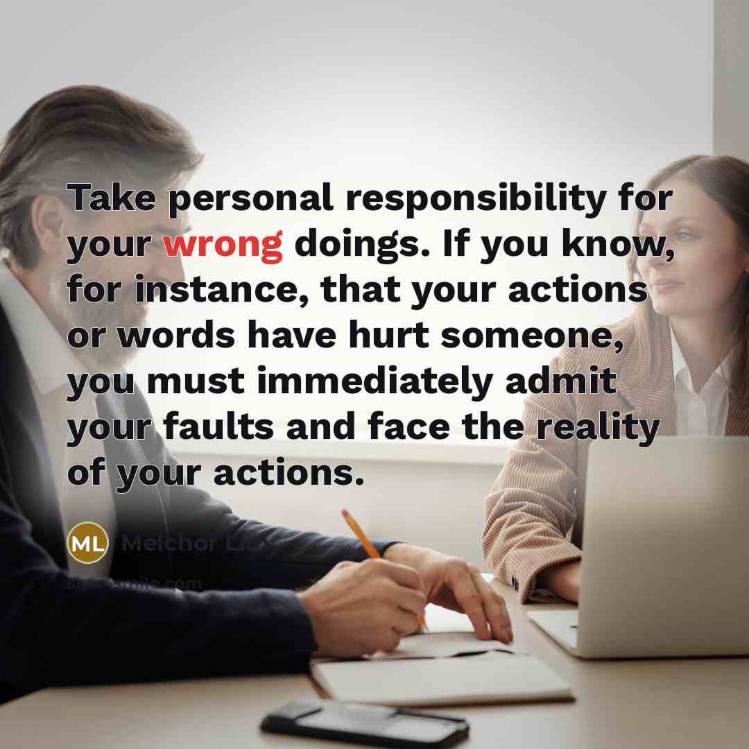 “Take personal responsibility for your wrong doings. If you know, for instance, that your actions or words have hurt someone, you must immediately admit your faults and face the reality of your actions.” quote by Melchor Lim
