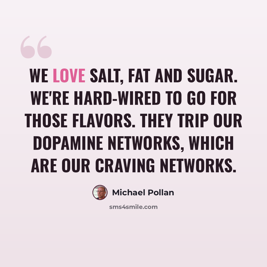 “We love salt, fat and sugar. We're hard-wired to go for those flavors. They trip our dopamine networks, which are our craving networks.” quote by Michael Pollan