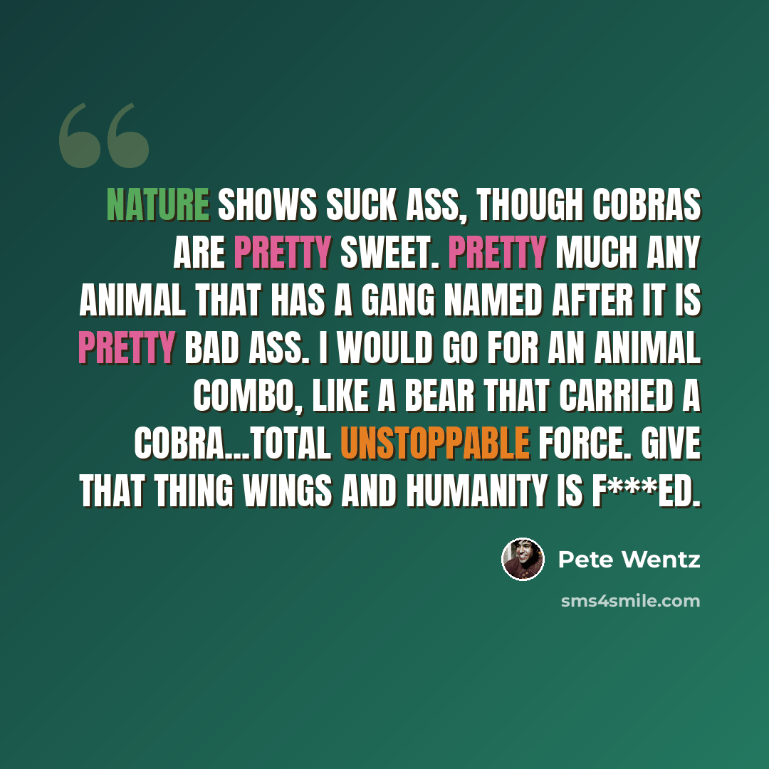 “Nature shows suck ass, though cobras are pretty sweet. Pretty much any animal that has a gang named after it is pretty bad ass. I would go for an animal combo, like a bear that carried a cobra...total unstoppable force. Give that thing wings and humanity is f***ed.” quote by Pete Wentz