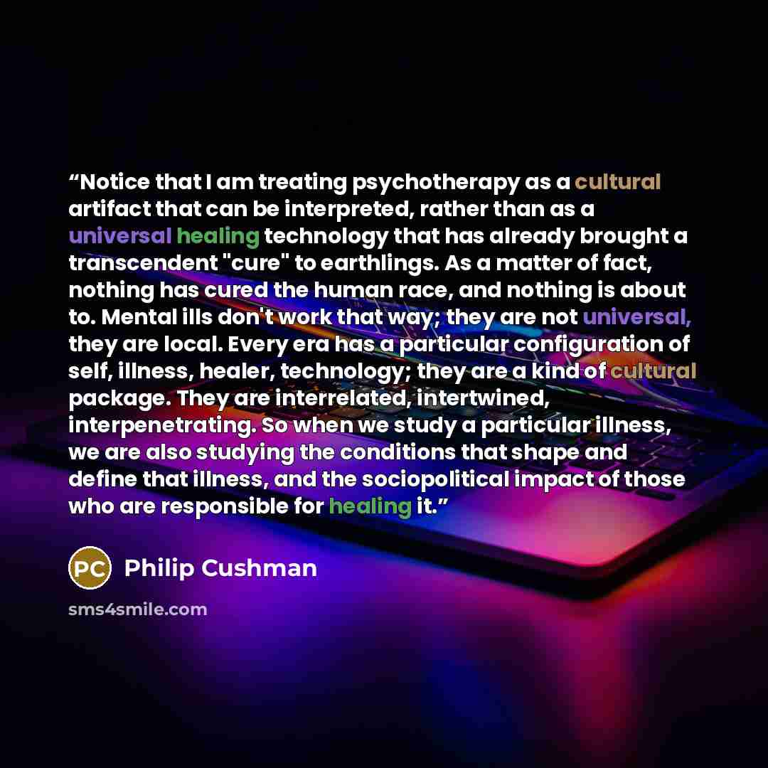 “Notice that I am treating psychotherapy as a cultural artifact that can be interpreted, rather than as a universal healing technology that has already brought a transcendent "cure" to earthlings. As a matter of fact, nothing has cured the human race, and nothing is about to. Mental ills don't work…” quote by Philip Cushman