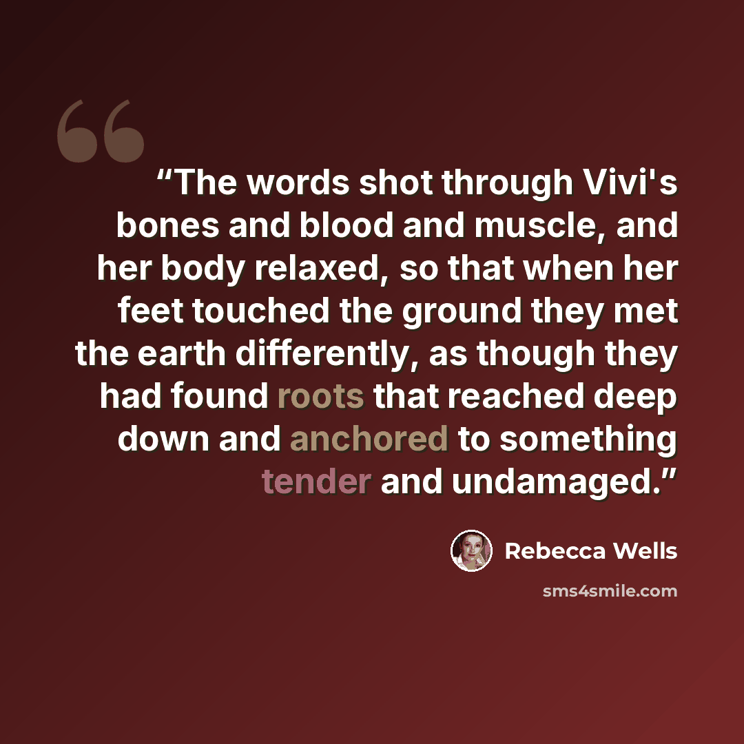 “The words shot through Vivi's bones and blood and muscle, and her body relaxed, so that when her feet touched the ground they met the earth differently, as though they had found roots that reached deep down and anchored to something tender and undamaged.” quote by Rebecca Wells