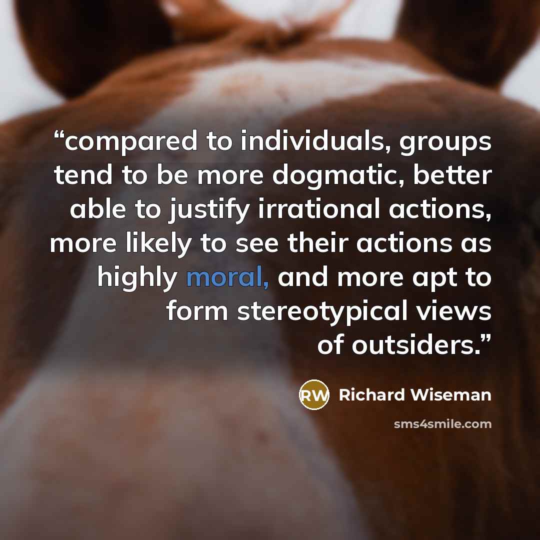 “compared to individuals, groups tend to be more dogmatic, better able to justify irrational actions, more likely to see their actions as highly moral, and more apt to form stereotypical views of outsiders.” quote by Richard Wiseman