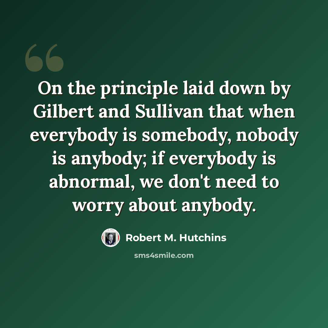 “On the principle laid down by Gilbert and Sullivan that when everybody is somebody, nobody is anybody; if everybody is abnormal, we don't need to worry about anybody.” quote by Robert M. Hutchins