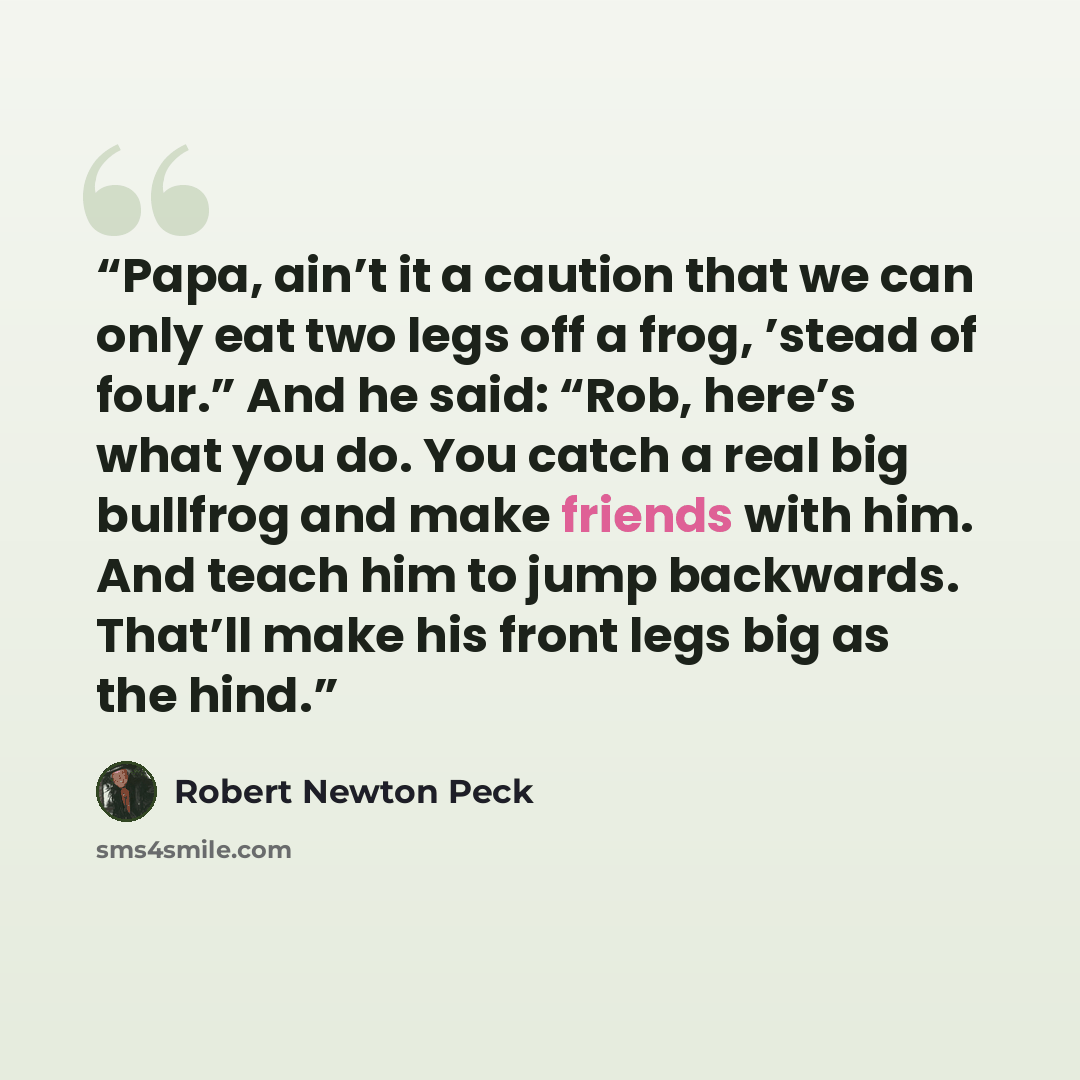 “Papa, ain’t it a caution that we can only eat two legs off a frog, ’stead of four.” And he said: “Rob, here’s what you do. You catch a real big bullfrog and make friends with him. And teach him to jump backwards. That’ll make his front legs big as the hind.” quote by Robert Newton Peck