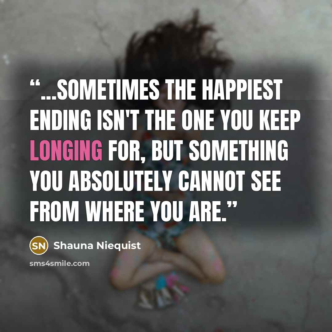 “...sometimes the happiest ending isn't the one you keep longing for, but something you absolutely cannot see from where you are.” quote by Shauna Niequist