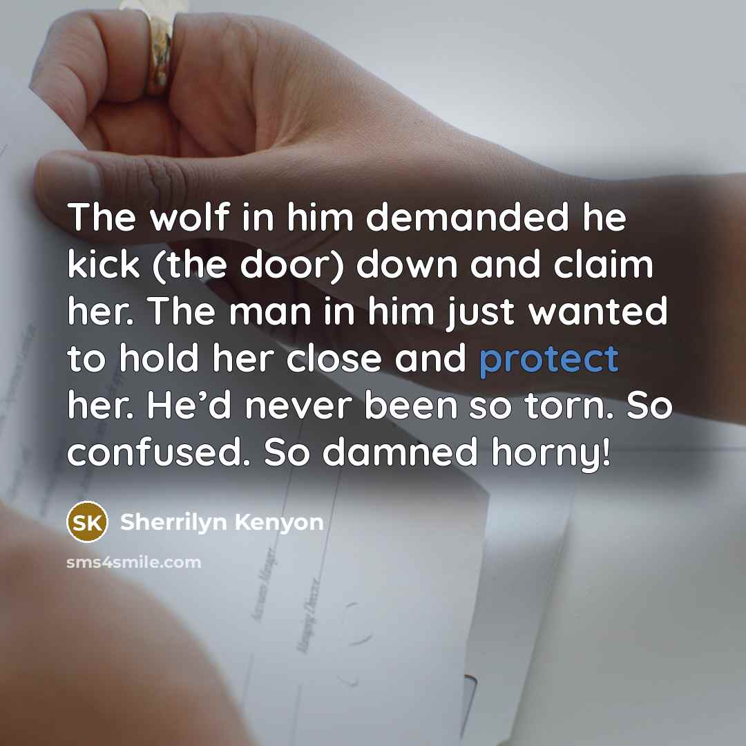 “The wolf in him demanded he kick (the door) down and claim her. The man in him just wanted to hold her close and protect her. He’d never been so torn. So confused. So damned horny!” quote by Sherrilyn Kenyon