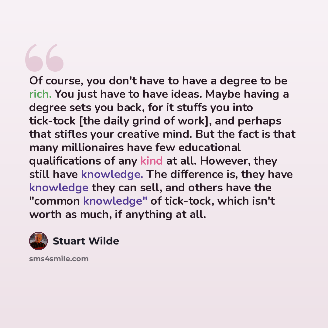 “Of course, you don't have to have a degree to be rich. You just have to have ideas. Maybe having a degree sets you back, for it stuffs you into tick-tock [the daily grind of work], and perhaps that stifles your creative mind. But the fact is that many millionaires have few educational…” quote by Stuart Wilde