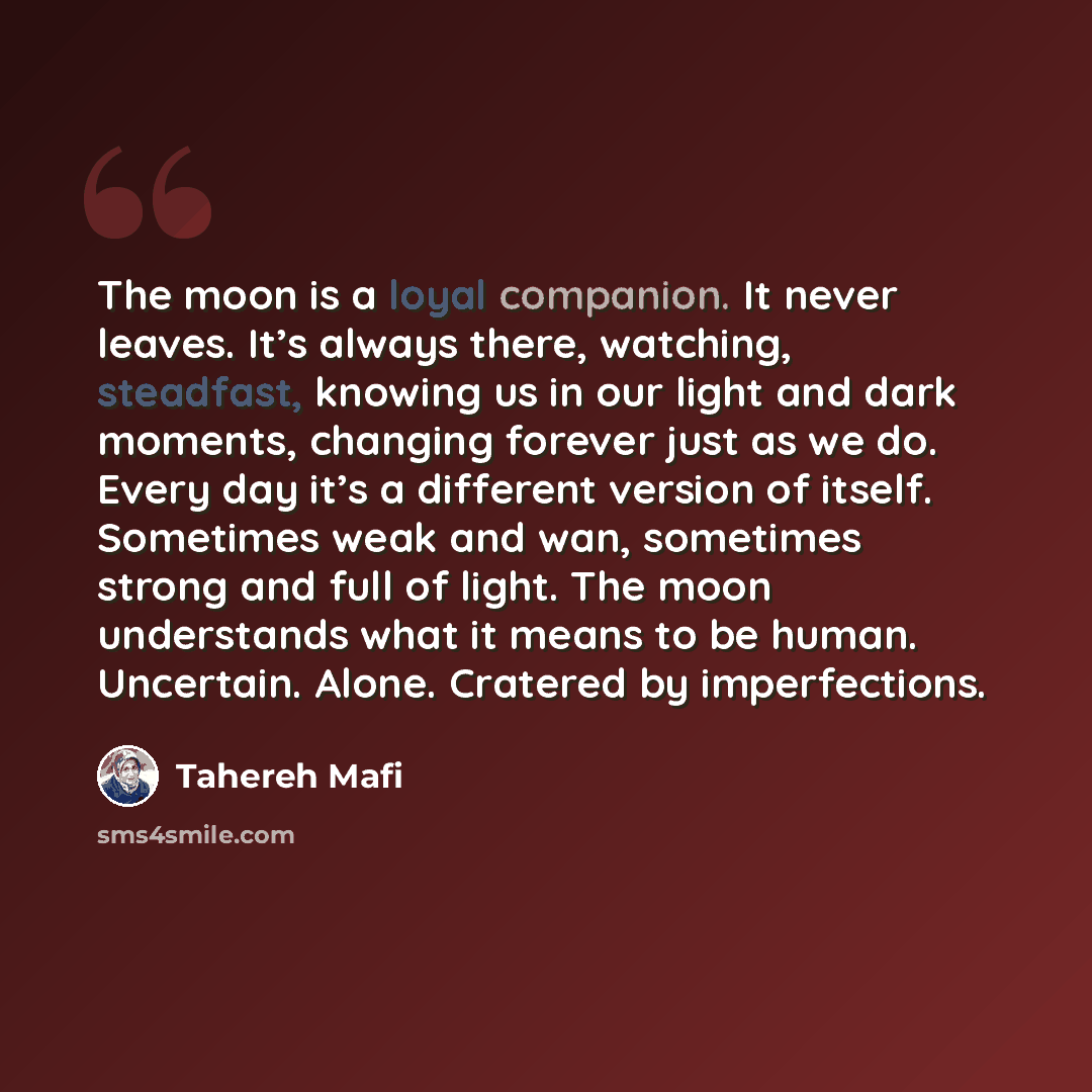 “The moon is a loyal companion. It never leaves. It’s always there, watching, steadfast, knowing us in our light and dark moments, changing forever just as we do. Every day it’s a different version of itself. Sometimes weak and wan, sometimes strong and full of light. The moon understands what it…” quote by Tahereh Mafi