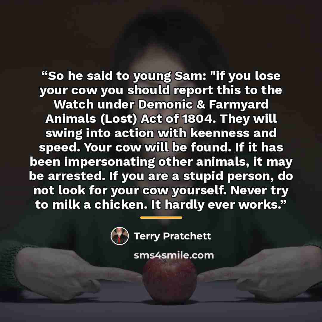 “So he said to young Sam: "if you lose your cow you should report this to the Watch under Demonic & Farmyard Animals (Lost) Act of 1804. They will swing into action with keenness and speed. Your cow will be found. If it has been impersonating other animals, it may be arrested. If you are a stupid…” quote by Terry Pratchett