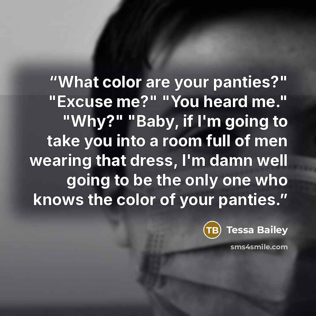 “What color are your panties?" "Excuse me?" "You heard me." "Why?" "Baby, if I'm going to take you into a room full of men wearing that dress, I'm damn well going to be the only one who knows the color of your panties.” quote by Tessa Bailey