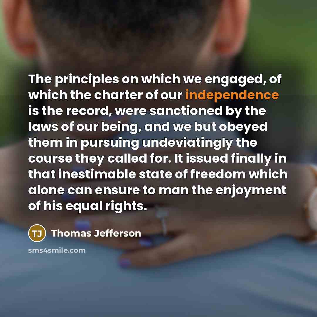 “The principles on which we engaged, of which the charter of our independence is the record, were sanctioned by the laws of our being, and we but obeyed them in pursuing undeviatingly the course they called for. It issued finally in that inestimable state of freedom which alone can ensure to man…” quote by Thomas Jefferson