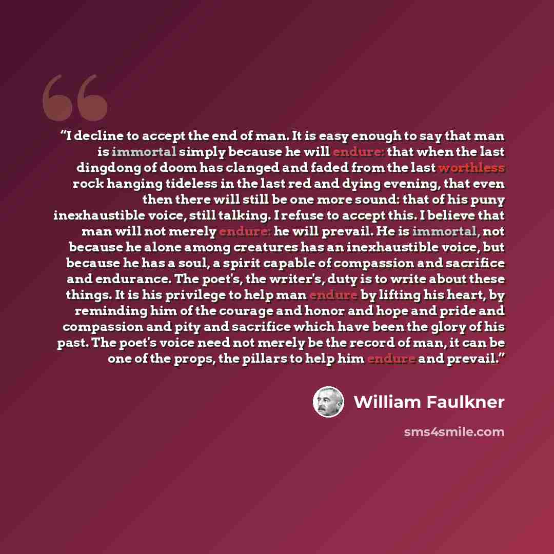 “I decline to accept the end of man. It is easy enough to say that man is immortal simply because he will endure: that when the last dingdong of doom has clanged and faded from the last worthless rock hanging tideless in the last red and dying evening, that even then there will still be one more…” quote by William Faulkner