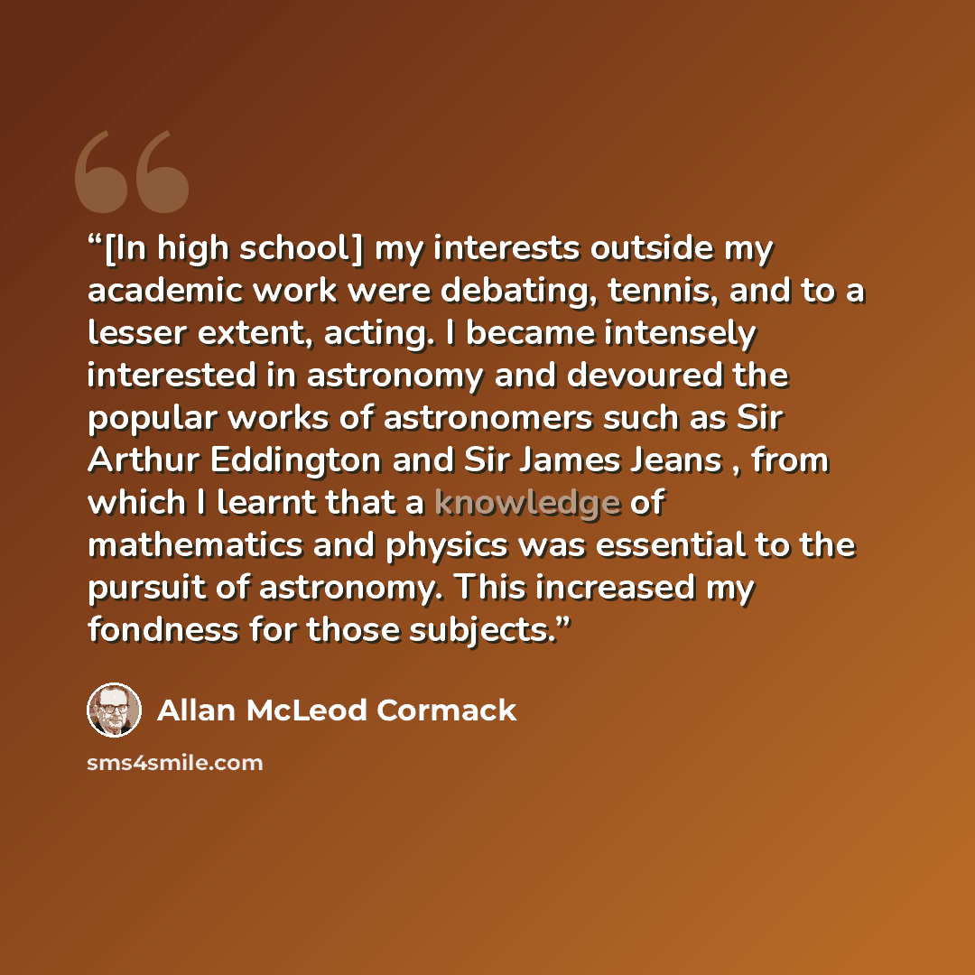 “[In high school] my interests outside my academic work were debating, tennis, and to a lesser extent, acting. I became intensely interested in astronomy and devoured the popular works of astronomers such as Sir Arthur Eddington and Sir James Jeans , from which I learnt that a knowledge of…” quote by Allan McLeod Cormack