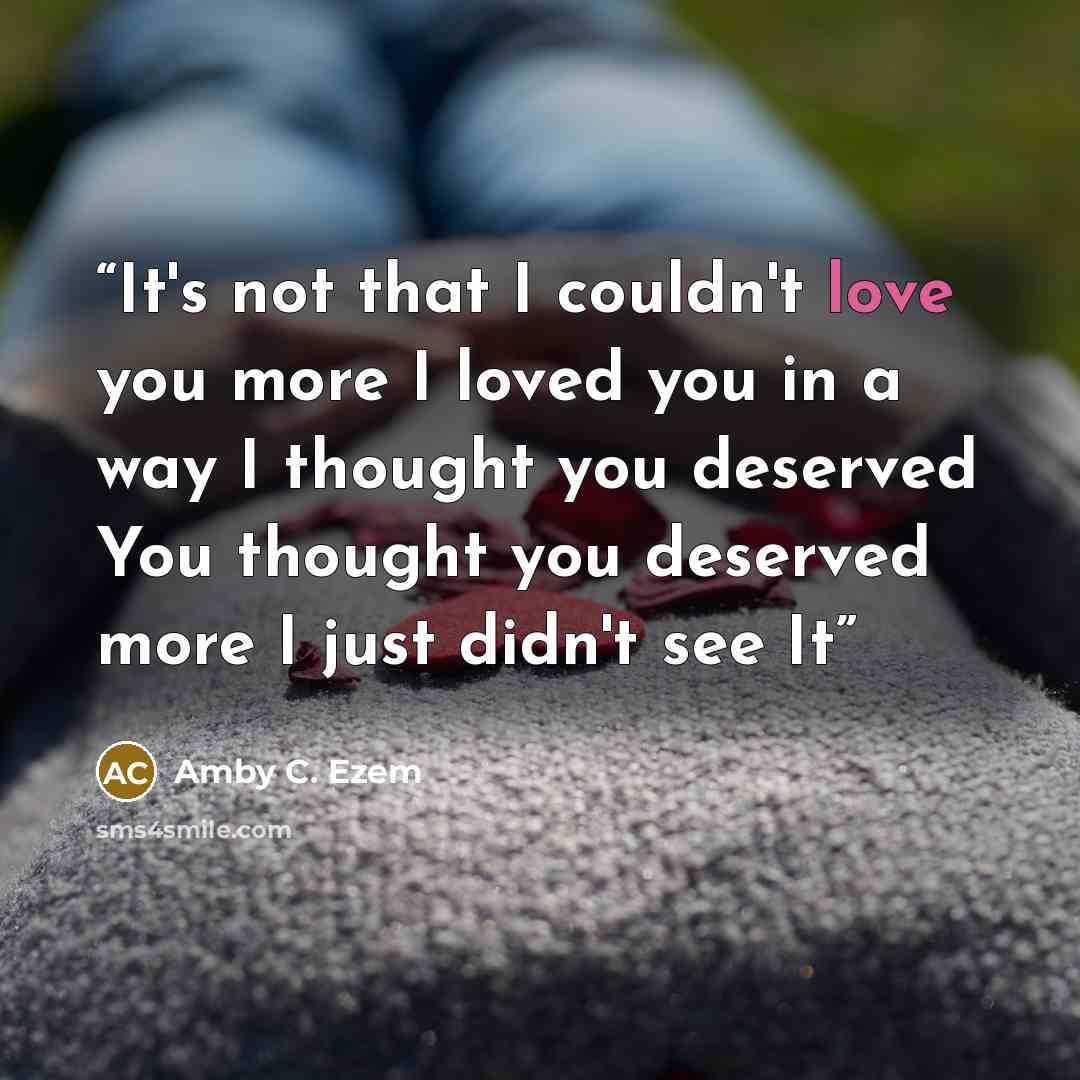 “It's not that I couldn't love you more I loved you in a way I thought you deserved You thought you deserved more I just didn't see It” quote by Amby C. Ezem