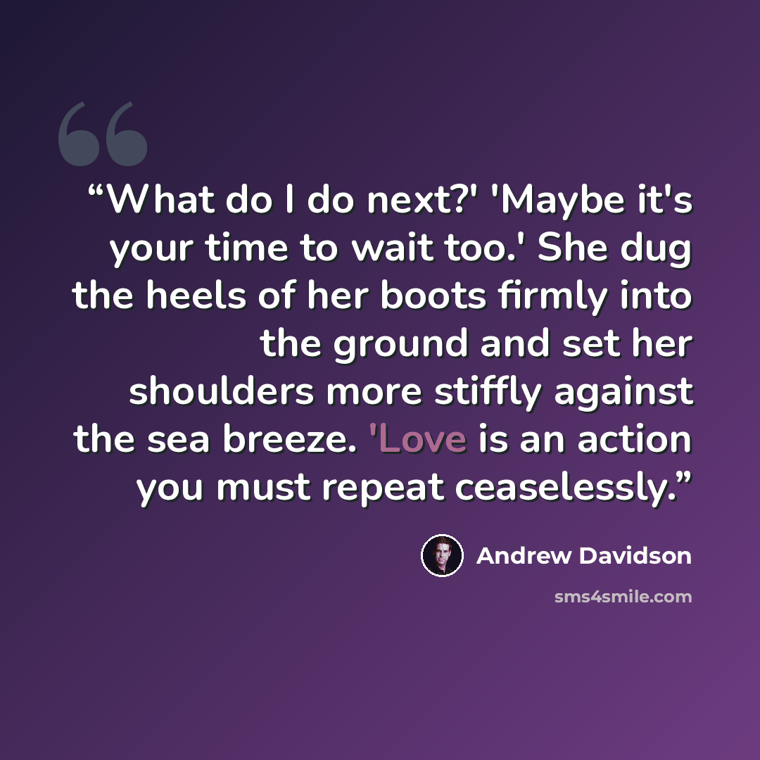 “What do I do next?' 'Maybe it's your time to wait too.' She dug the heels of her boots firmly into the ground and set her shoulders more stiffly against the sea breeze. 'Love is an action you must repeat ceaselessly.” quote by Andrew Davidson