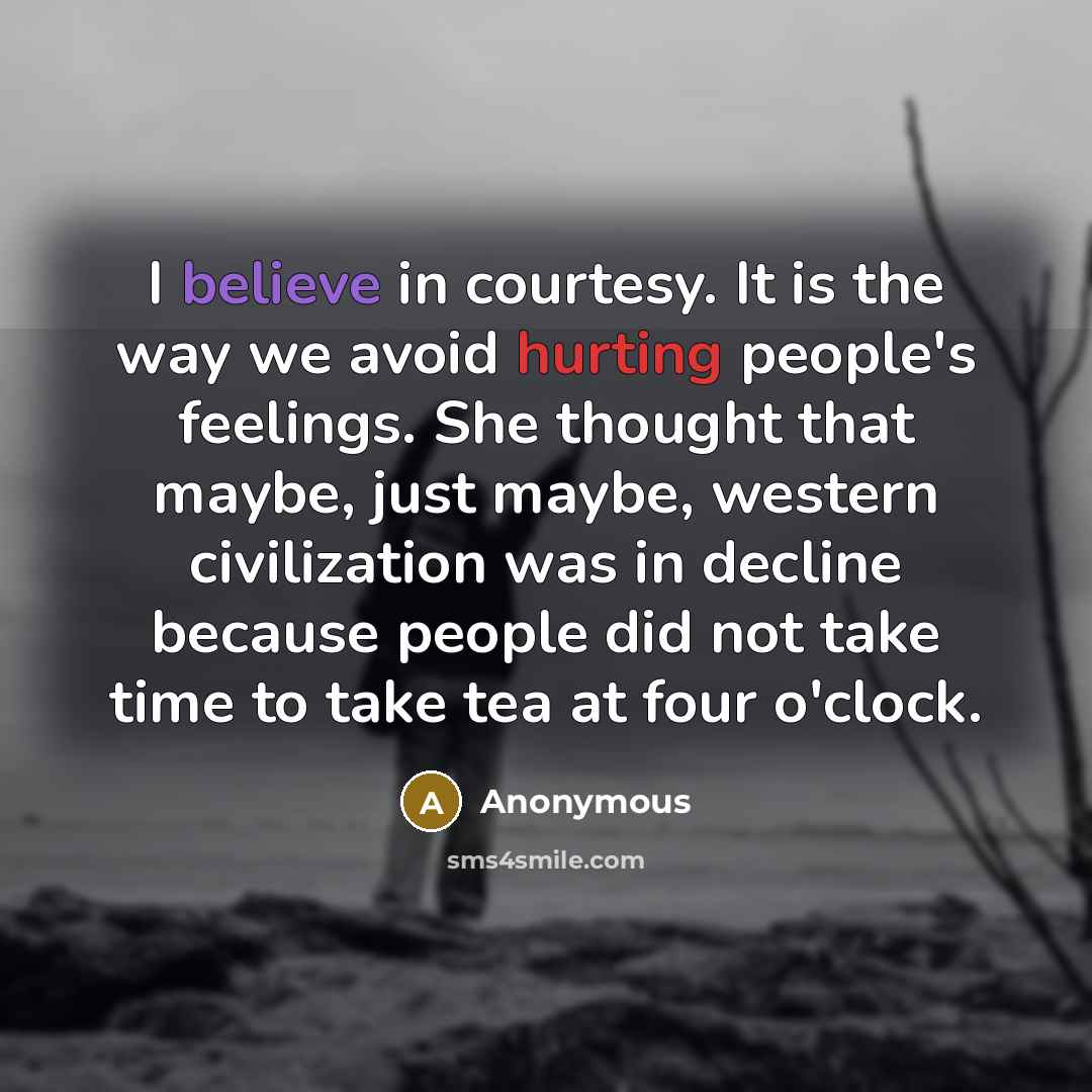 “I believe in courtesy. It is the way we avoid hurting people's feelings. She thought that maybe, just maybe, western civilization was in decline because people did not take time to take tea at four o'clock.” quote by Anonymous