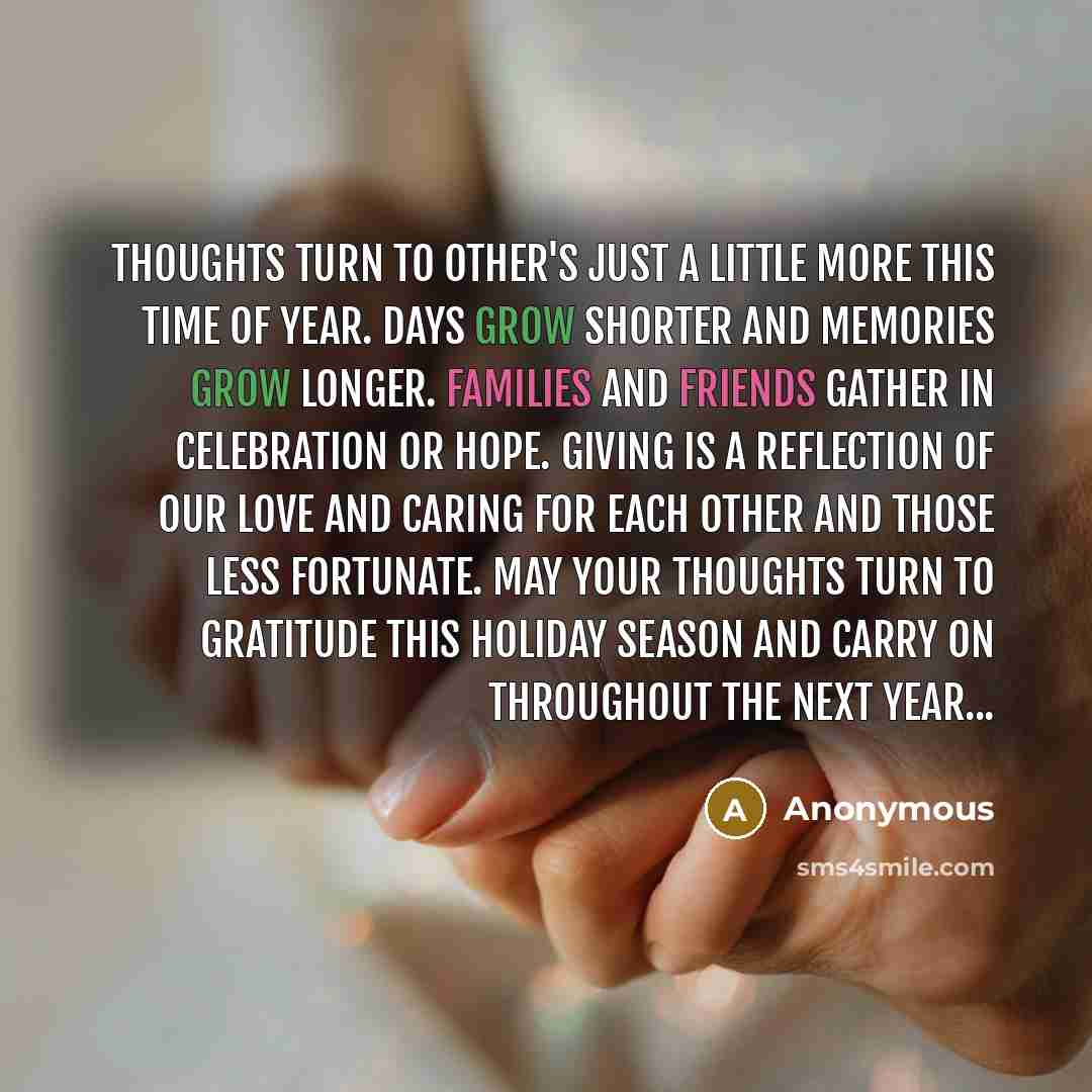 “Thoughts turn to other's just a little more this time of year. Days grow shorter and memories grow longer. Families and friends gather in celebration or hope. Giving is a reflection of our love and caring for each other and those less fortunate. May your thoughts turn to gratitude this holiday…” quote by Anonymous