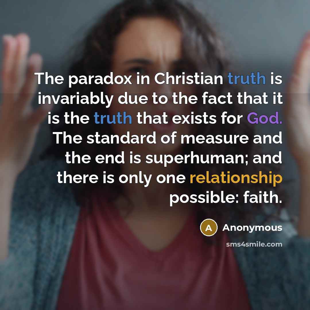 “The paradox in Christian truth is invariably due to the fact that it is the truth that exists for God. The standard of measure and the end is superhuman; and there is only one relationship possible: faith.” quote by Anonymous