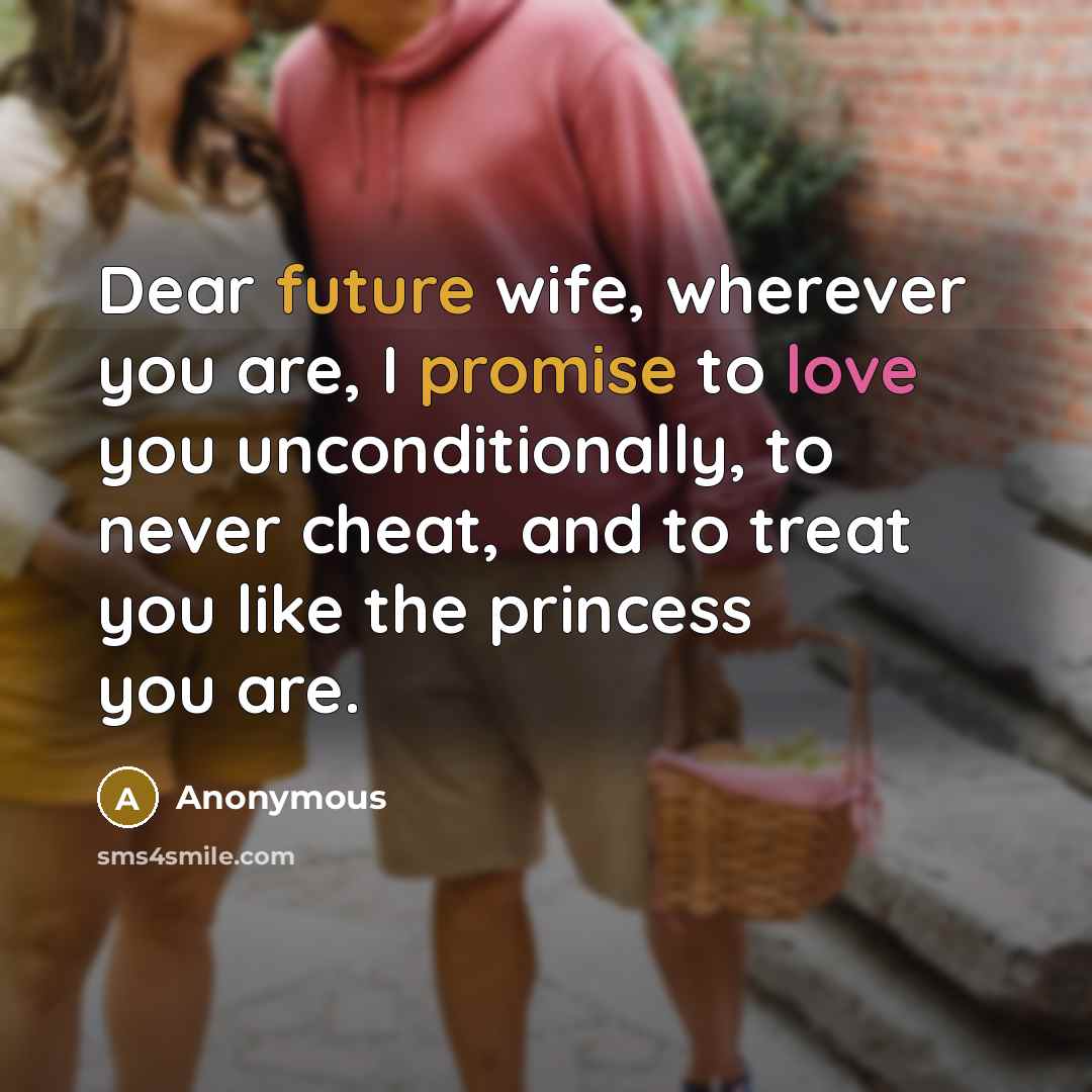 “Dear future wife, wherever you are, I promise to love you unconditionally, to never cheat, and to treat you like the princess you are.” quote by Anonymous