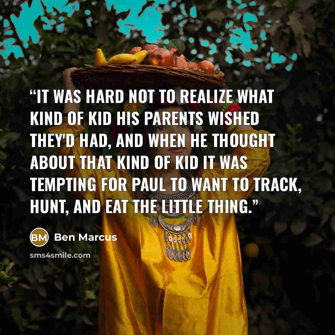 “It was hard not to realize what kind of kid his parents wished they'd had, and when he thought about that kind of kid it was tempting for Paul to want to track, hunt, and eat the little thing.” quote by Ben Marcus