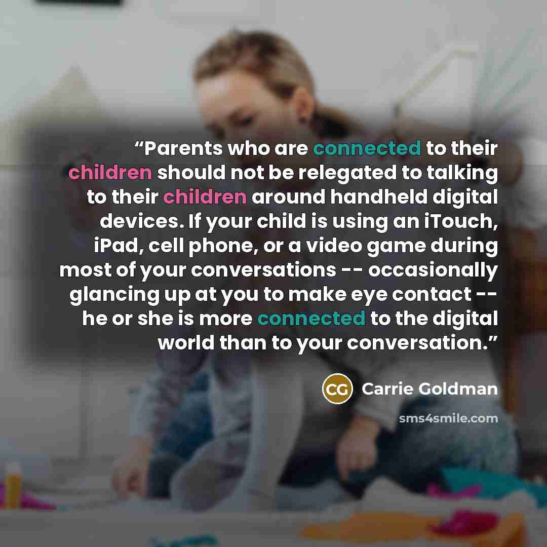 “Parents who are connected to their children should not be relegated to talking to their children around handheld digital devices. If your child is using an iTouch, iPad, cell phone, or a video game during most of your conversations -- occasionally glancing up at you to make eye contact -- he or…” quote by Carrie Goldman