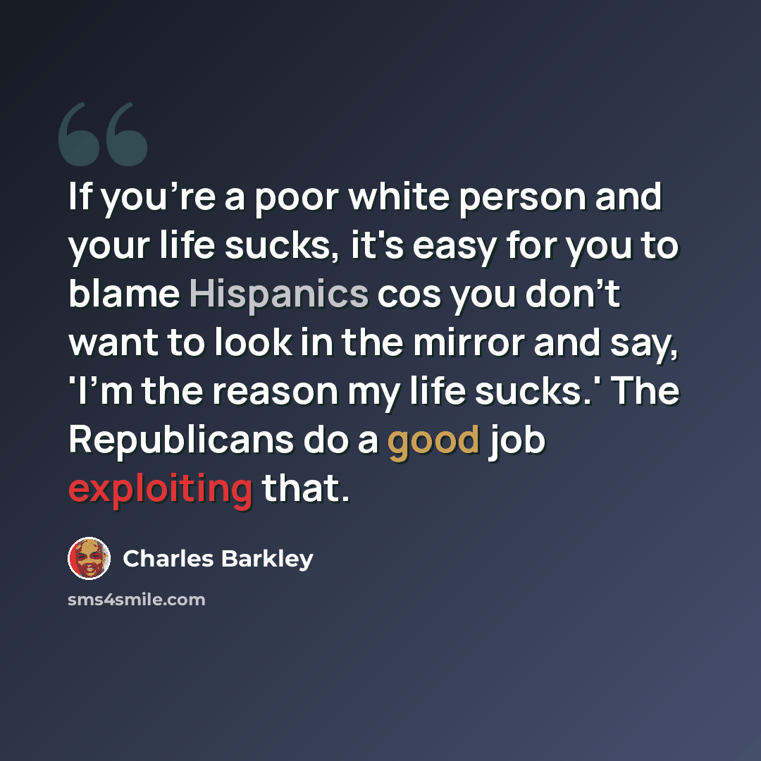“If you're a poor white person and your life sucks, it's easy for you to blame Hispanics cos you don't want to look in the mirror and say, 'I'm the reason my life sucks.' The Republicans do a good job exploiting that.” quote by Charles Barkley