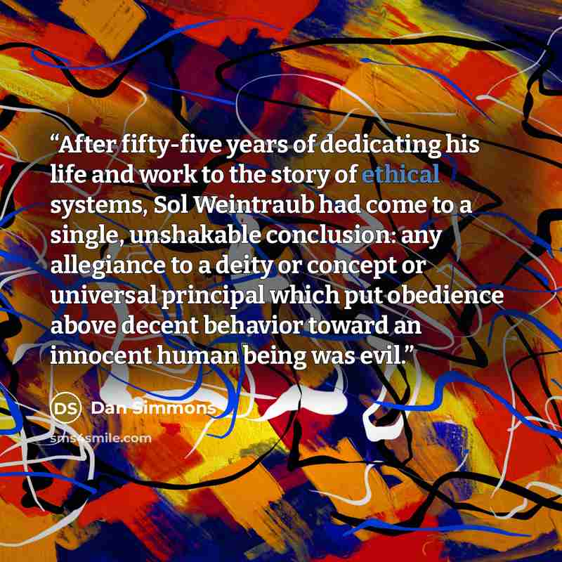 “After fifty-five years of dedicating his life and work to the story of ethical systems, Sol Weintraub had come to a single, unshakable conclusion: any allegiance to a deity or concept or universal principal which put obedience above decent behavior toward an innocent human being was evil.” quote by Dan Simmons