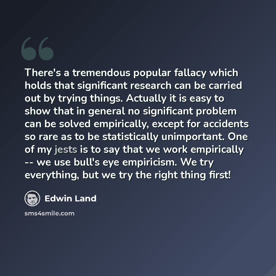 “There's a tremendous popular fallacy which holds that significant research can be carried out by trying things. Actually it is easy to show that in general no significant problem can be solved empirically, except for accidents so rare as to be statistically unimportant. One of my jests is to say…” quote by Edwin Land
