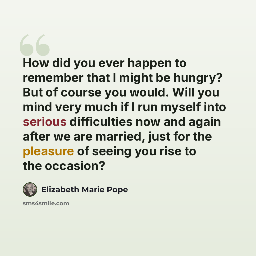 “How did you ever happen to remember that I might be hungry? But of course you would. Will you mind very much if I run myself into serious difficulties now and again after we are married, just for the pleasure of seeing you rise to the occasion?” quote by Elizabeth Marie Pope