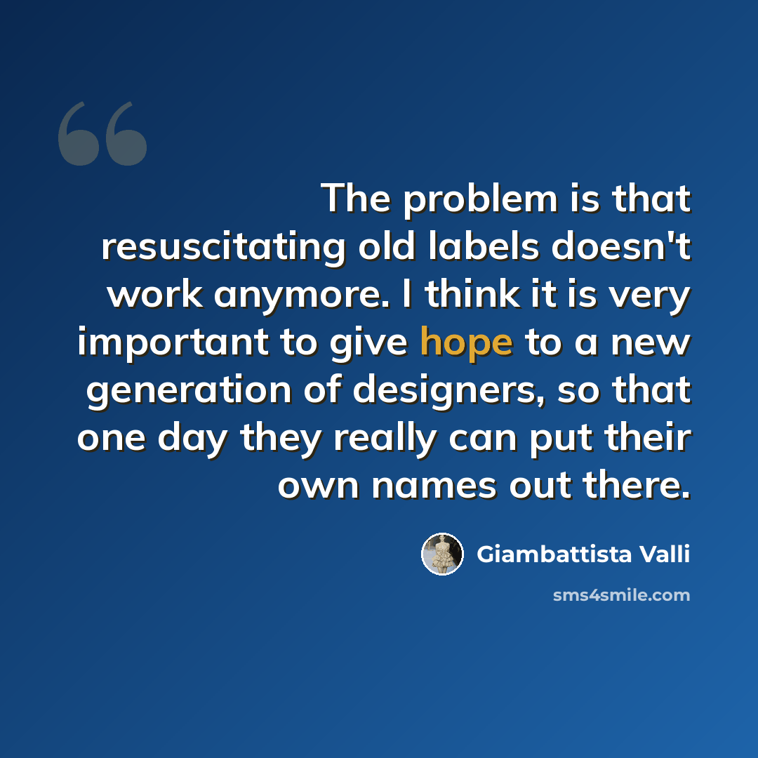 “The problem is that resuscitating old labels doesn't work anymore. I think it is very important to give hope to a new generation of designers, so that one day they really can put their own names out there.” quote by Giambattista Valli