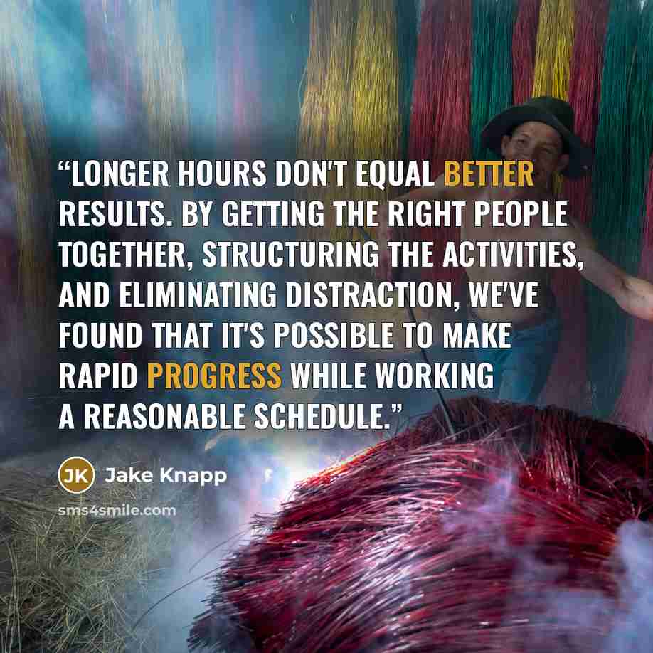 “Longer hours don't equal better results. By getting the right people together, structuring the activities, and eliminating distraction, we've found that it's possible to make rapid progress while working a reasonable schedule.” quote by Jake Knapp