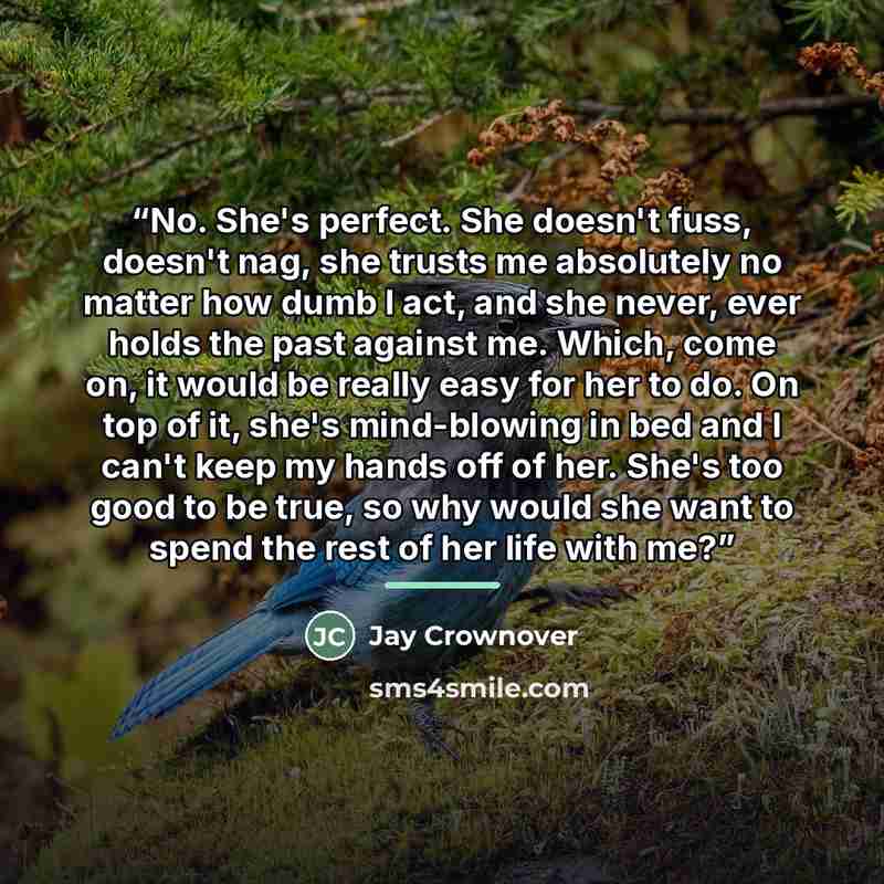 “No. She's perfect. She doesn't fuss, doesn't nag, she trusts me absolutely no matter how dumb I act, and she never, ever holds the past against me. Which, come on, it would be really easy for her to do. On top of it, she's mind-blowing in bed and I can't keep my hands off of her. She's too good to…” quote by Jay Crownover