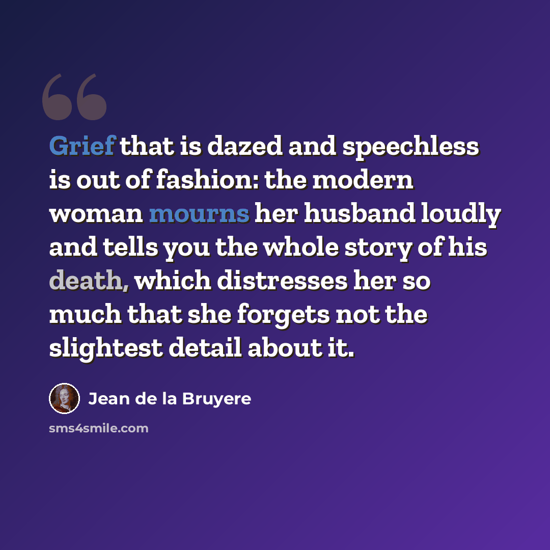“Grief that is dazed and speechless is out of fashion: the modern woman mourns her husband loudly and tells you the whole story of his death, which distresses her so much that she forgets not the slightest detail about it.” quote by Jean de la Bruyere