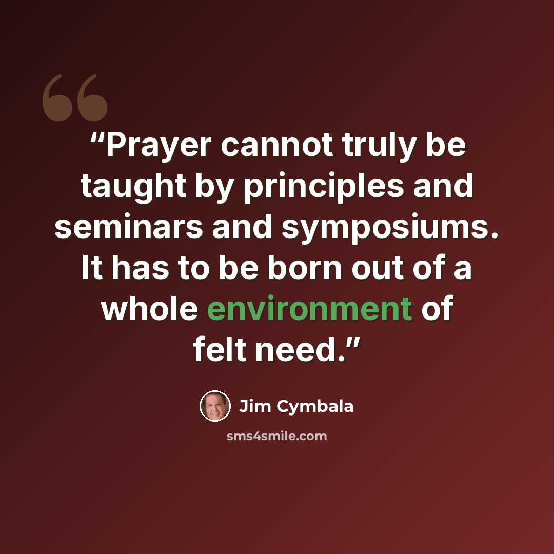“Prayer cannot truly be taught by principles and seminars and symposiums. It has to be born out of a whole environment of felt need.” quote by Jim Cymbala