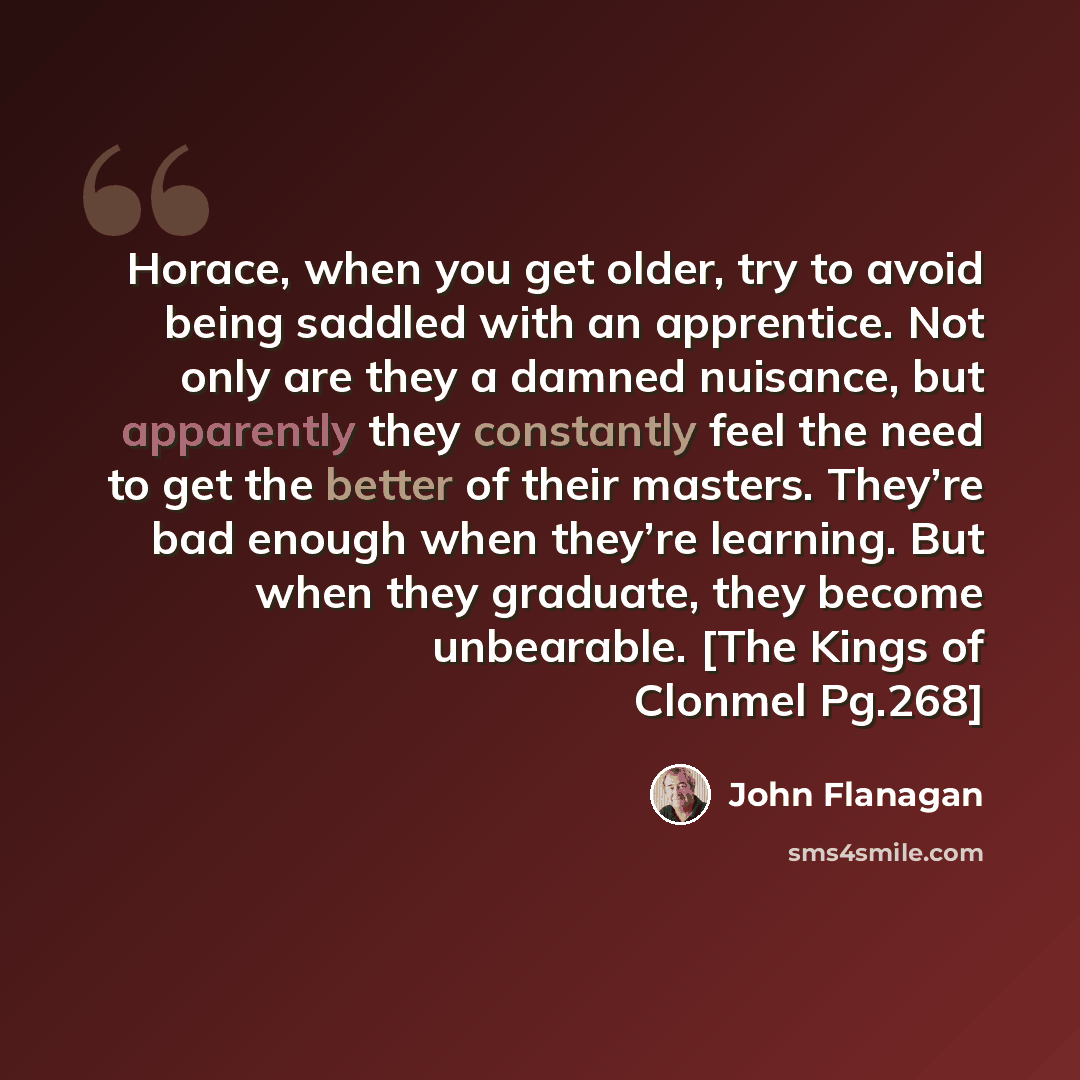 “Horace, when you get older, try to avoid being saddled with an apprentice. Not only are they a damned nuisance, but apparently they constantly feel the need to get the better of their masters. They’re bad enough when they’re learning. But when they graduate, they become unbearable. [The Kings of…” quote by John Flanagan