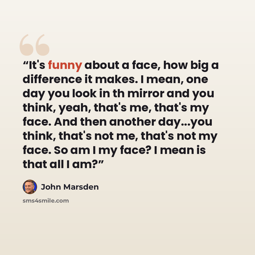 “It's funny about a face, how big a difference it makes. I mean, one day you look in th mirror and you think, yeah, that's me, that's my face. And then another day...you think, that's not me, that's not my face. So am I my face? I mean is that all I am?” quote by John Marsden