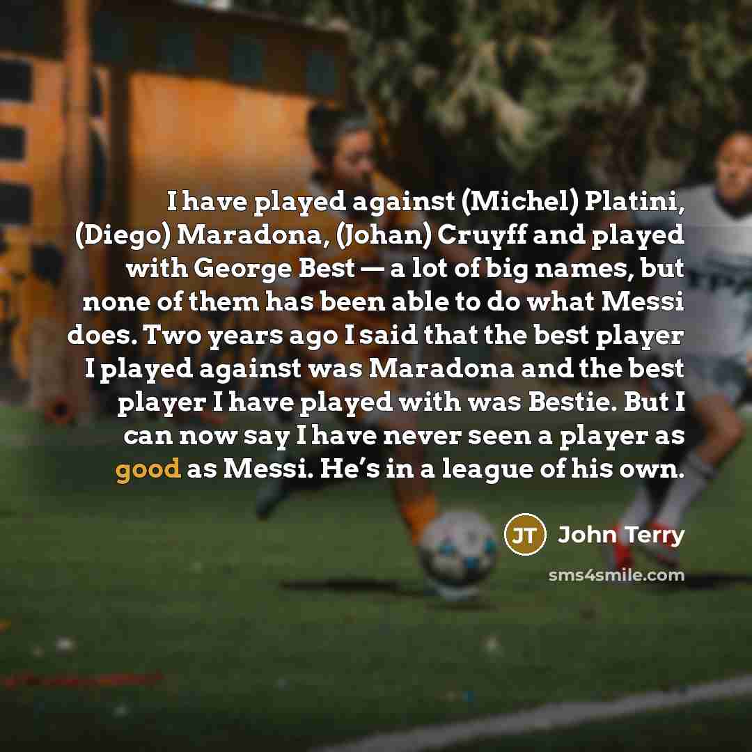 “I have played against (Michel) Platini, (Diego) Maradona, (Johan) Cruyff and played with George Best — a lot of big names, but none of them has been able to do what Messi does. Two years ago I said that the best player I played against was Maradona and the best player I have played with was…” quote by John Terry