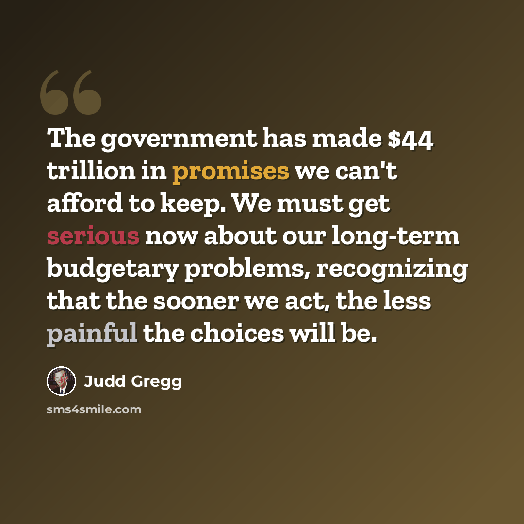 “The government has made $44 trillion in promises we can't afford to keep. We must get serious now about our long-term budgetary problems, recognizing that the sooner we act, the less painful the choices will be.” quote by Judd Gregg