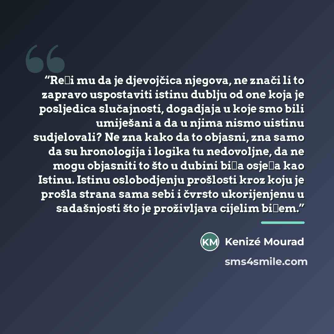 “Reći mu da je djevojčica njegova, ne znači li to zapravo uspostaviti istinu dublju od one koja je posljedica slučajnosti, dogadjaja u koje smo bili umiješani a da u njima nismo uistinu sudjelovali? Ne zna kako da to objasni, zna samo da su hronologija i logika tu nedovoljne, da ne mogu objasniti…” quote by Kenizé Mourad