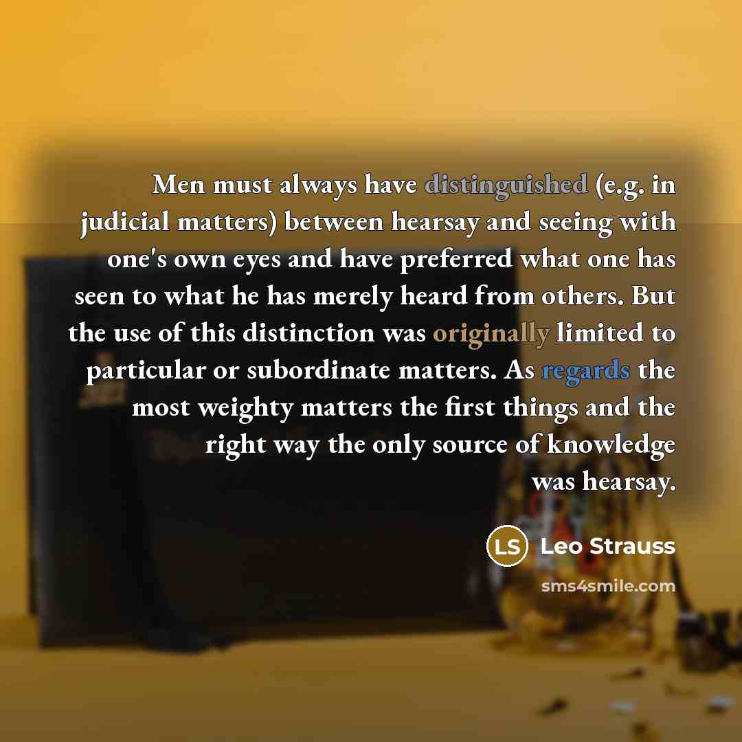 “Men must always have distinguished (e.g. in judicial matters) between hearsay and seeing with one's own eyes and have preferred what one has seen to what he has merely heard from others. But the use of this distinction was originally limited to particular or subordinate matters. As regards the…” quote by Leo Strauss