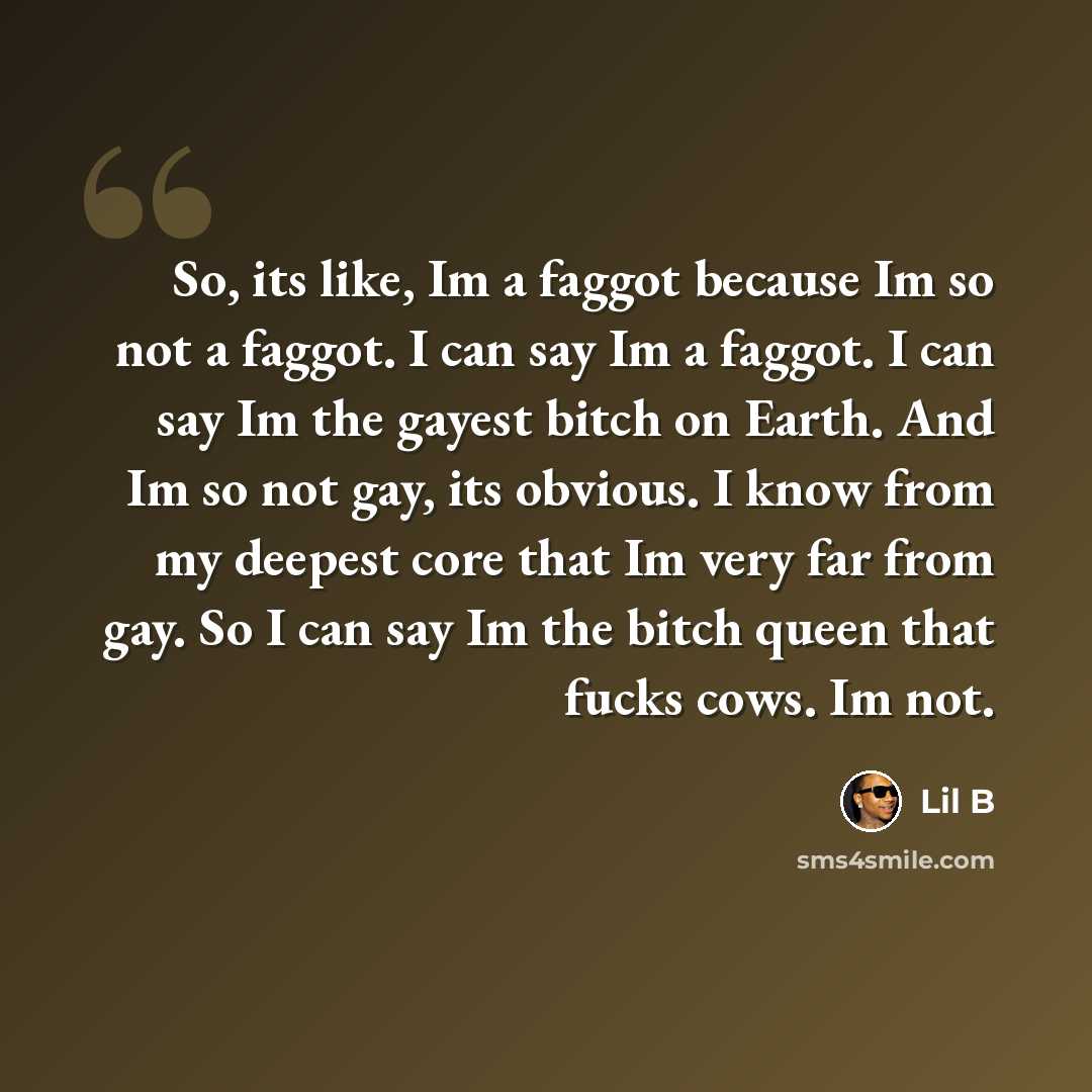 “So, its like, Im a faggot because Im so not a faggot. I can say Im a faggot. I can say Im the gayest bitch on Earth. And Im so not gay, its obvious. I know from my deepest core that Im very far from gay. So I can say Im the bitch queen that fucks cows. Im not.” quote by Lil B