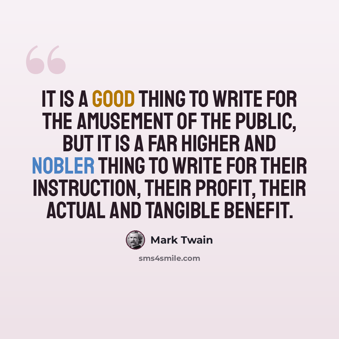 “It is a good thing to write for the amusement of the public, but it is a far higher and nobler thing to write for their instruction, their profit, their actual and tangible benefit.” quote by Mark Twain