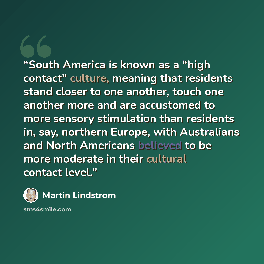 “South America is known as a “high contact” culture, meaning that residents stand closer to one another, touch one another more and are accustomed to more sensory stimulation than residents in, say, northern Europe, with Australians and North Americans believed to be more moderate in their cultural…” quote by Martin Lindstrom