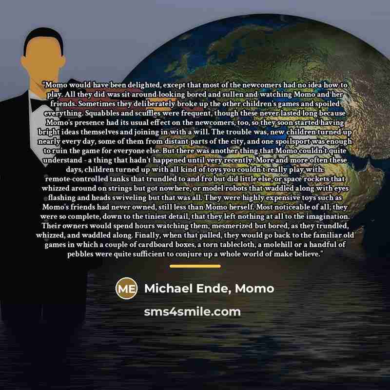 “Momo would have been delighted, except that most of the newcomers had no idea how to play. All they did was sit around looking bored and sullen and watching Momo and her friends. Sometimes they deliberately broke up the other children's games and spoiled everything. Squabbles and scuffles were…” quote by Michael Ende, Momo