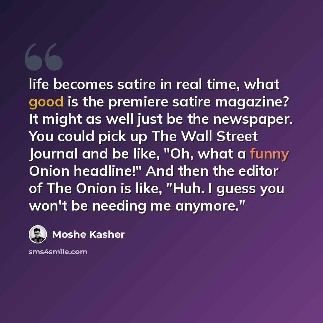 “life becomes satire in real time, what good is the premiere satire magazine? It might as well just be the newspaper. You could pick up The Wall Street Journal and be like, "Oh, what a funny Onion headline!" And then the editor of The Onion is like, "Huh. I guess you won't be needing me anymore."” quote by Moshe Kasher
