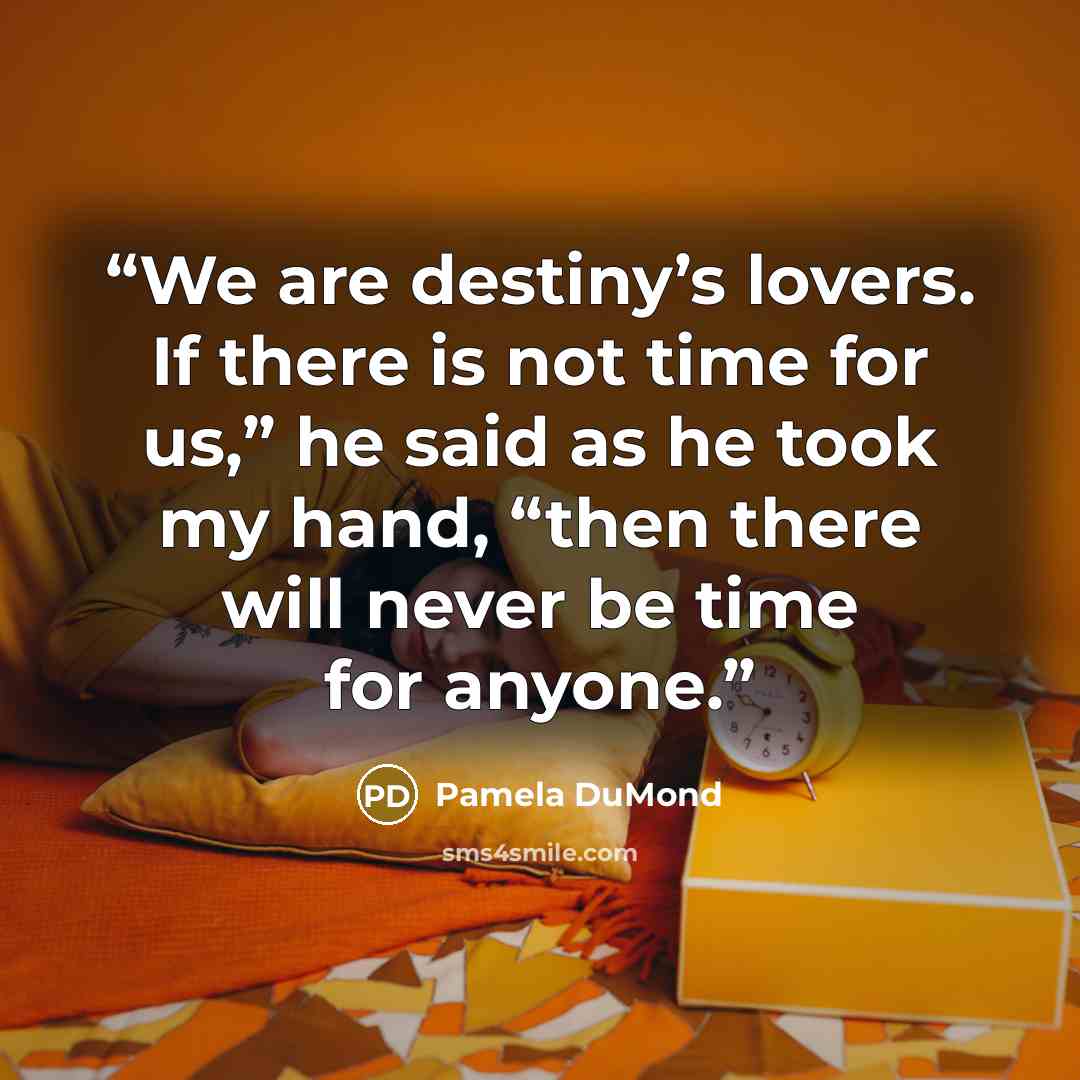 “We are destiny’s lovers. If there is not time for us,” he said as he took my hand, “then there will never be time for anyone.” quote by Pamela DuMond