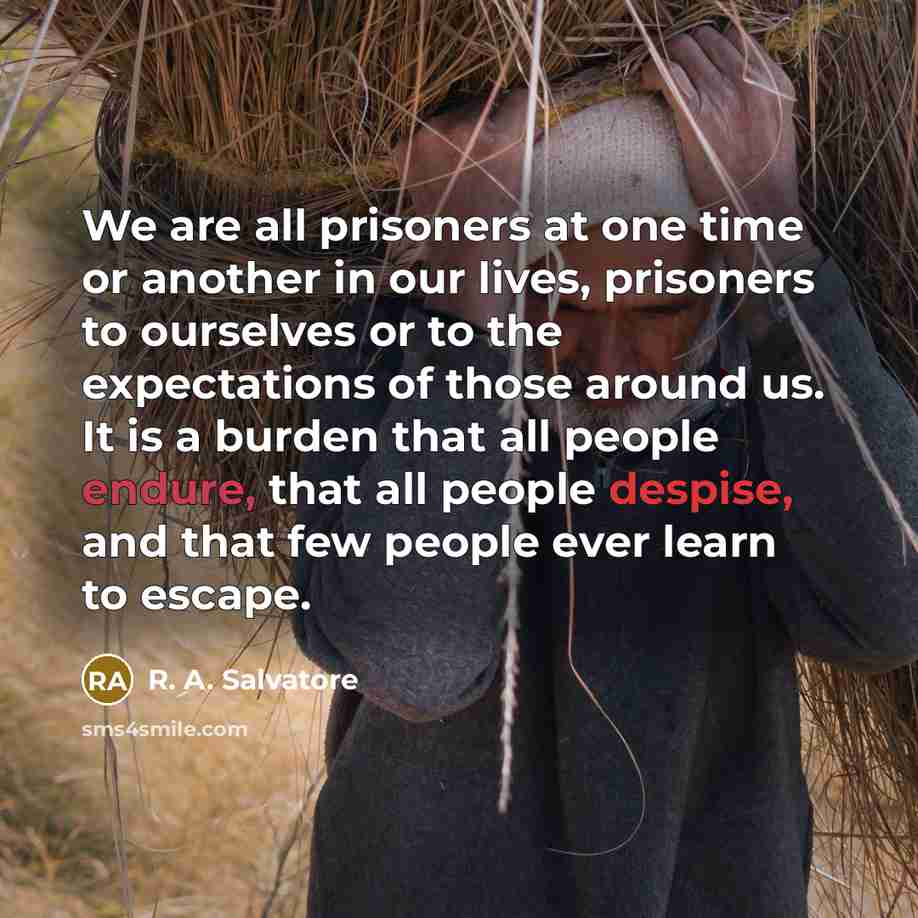 “We are all prisoners at one time or another in our lives, prisoners to ourselves or to the expectations of those around us. It is a burden that all people endure, that all people despise, and that few people ever learn to escape.” quote by R. A. Salvatore