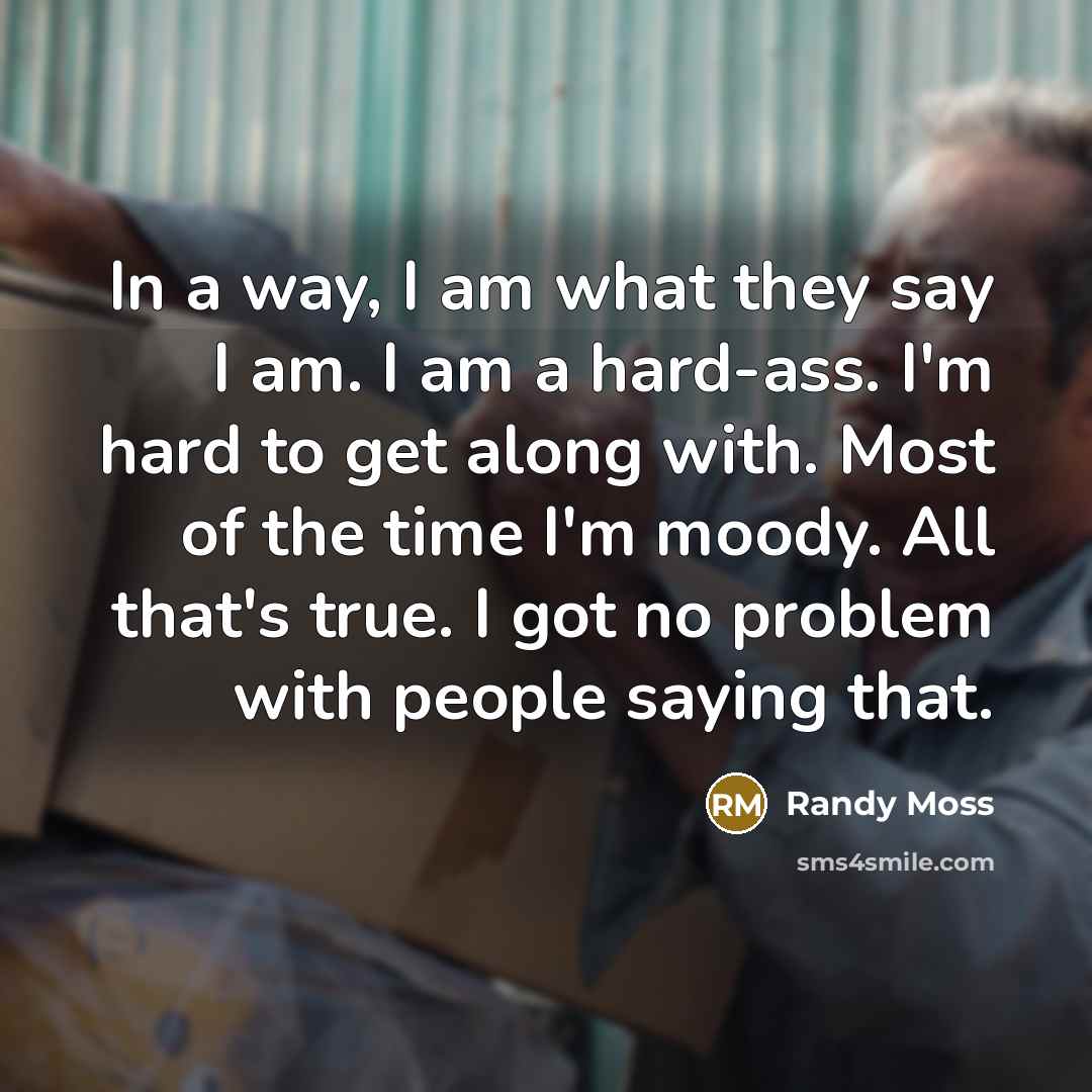 “In a way, I am what they say I am. I am a hard-ass. I'm hard to get along with. Most of the time I'm moody. All that's true. I got no problem with people saying that.” quote by Randy Moss